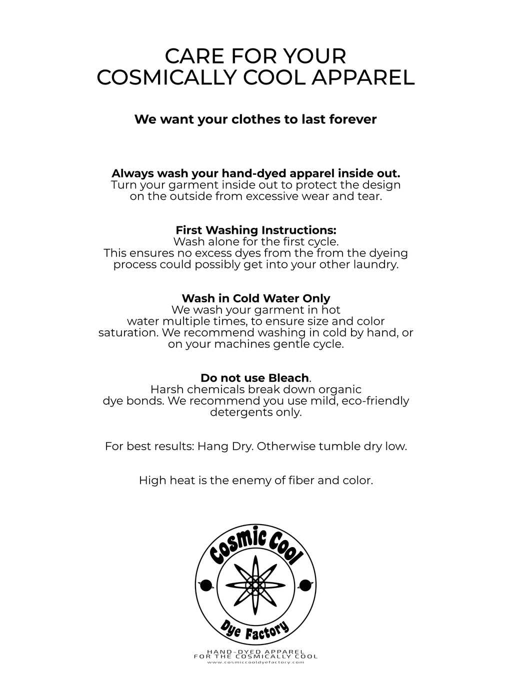Care for your cosmically cool apparel. We Want your clothes to last for ever. 
Always wash your hand dyed Apparel Inside out.
Wash alone for your first cycle.
Wash in cold water only. 
Do not use bleach.
For best results: hang dry. Otherwise tumble dry low.
High heat is the enemy of fiber and color. 